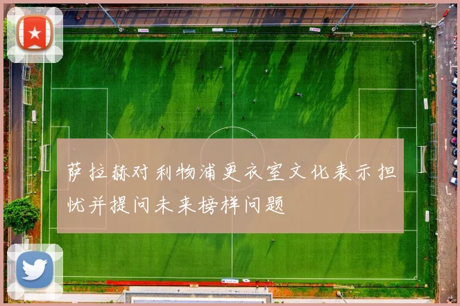 萨拉赫对利物浦更衣室文化表示担忧并提问未来榜样问题