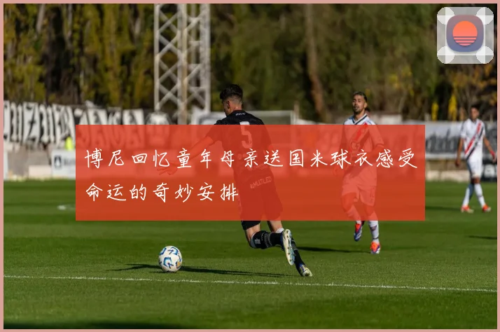 博尼回忆童年母亲送国米球衣感受命运的奇妙安排