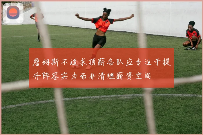 詹姆斯不追求顶薪各队应专注于提升阵容实力而非清理薪资空间