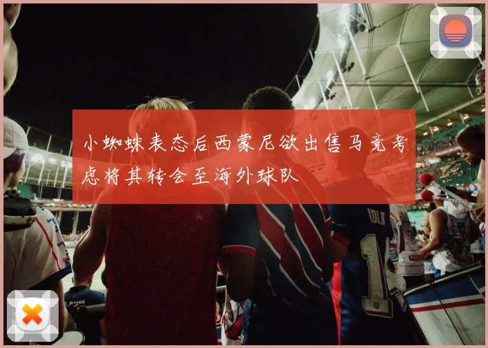 小蜘蛛表态后西蒙尼欲出售马竞考虑将其转会至海外球队