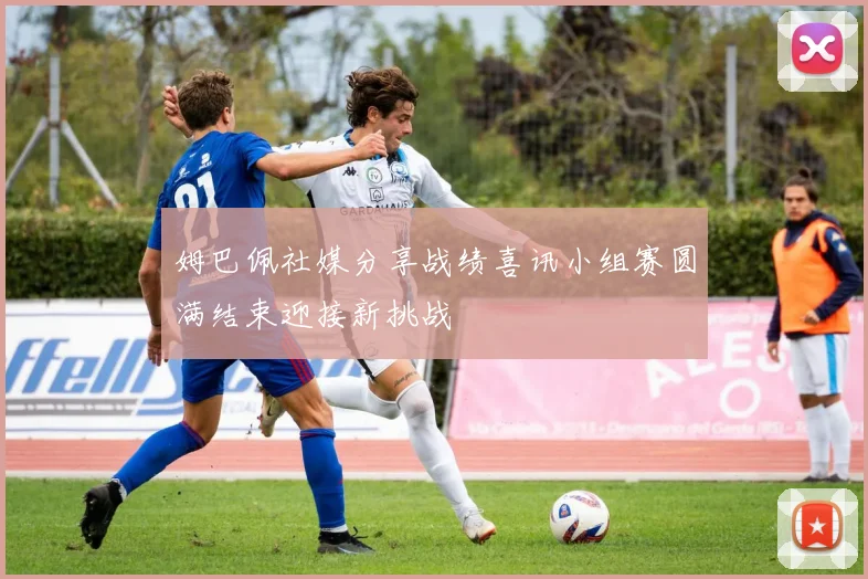 姆巴佩社媒分享战绩喜讯小组赛圆满结束迎接新挑战
