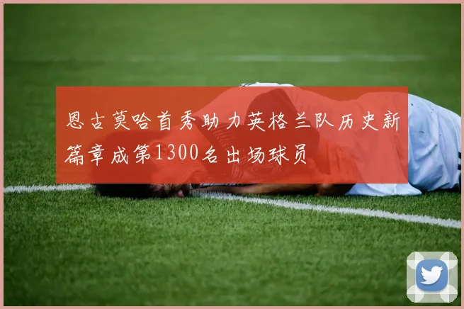 恩古莫哈首秀助力英格兰队历史新篇章成第1300名出场球员