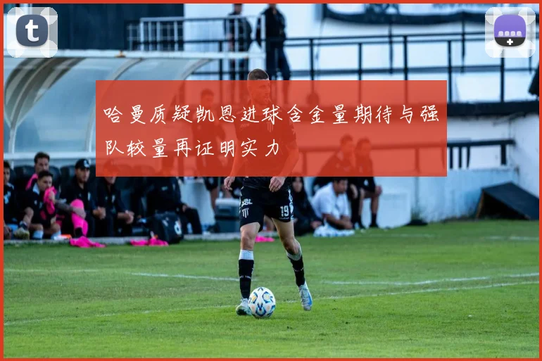 哈曼质疑凯恩进球含金量期待与强队较量再证明实力