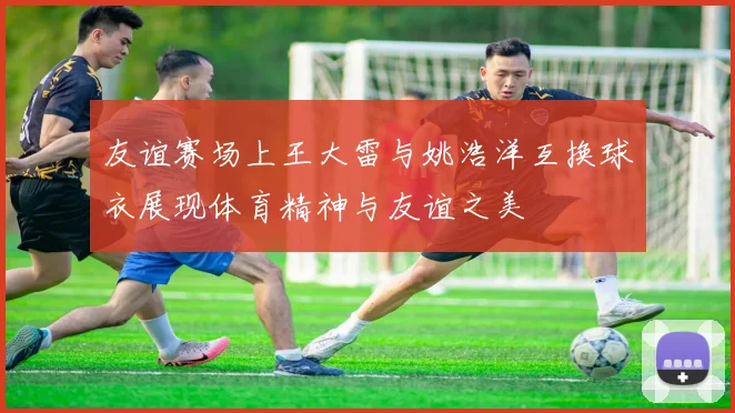 友谊赛场上王大雷与姚浩洋互换球衣展现体育精神与友谊之美