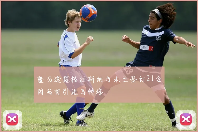 隆戈透露格拉斯纳与米兰签订21合同或将引进马特塔