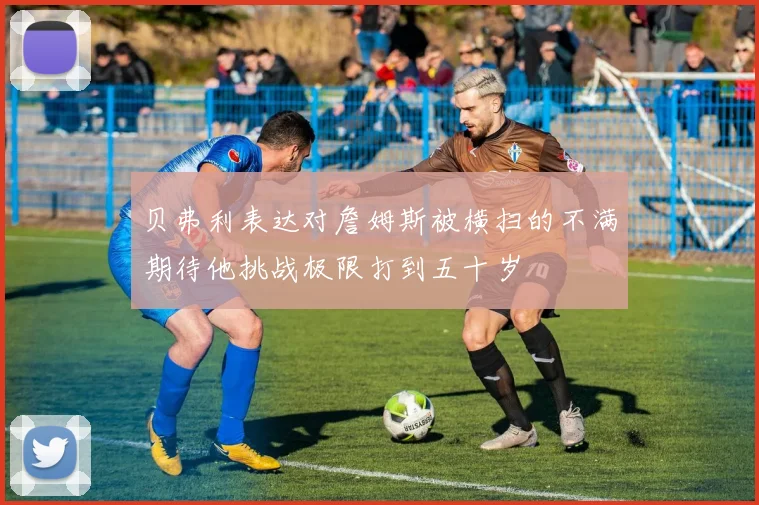 贝弗利表达对詹姆斯被横扫的不满期待他挑战极限打到五十岁