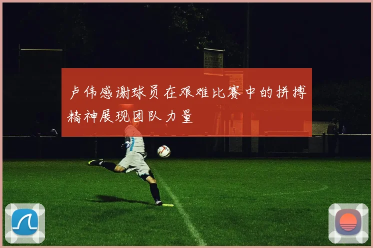 卢伟感谢球员在艰难比赛中的拼搏精神展现团队力量