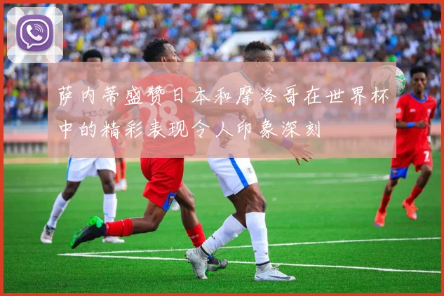 萨内蒂盛赞日本和摩洛哥在世界杯中的精彩表现令人印象深刻