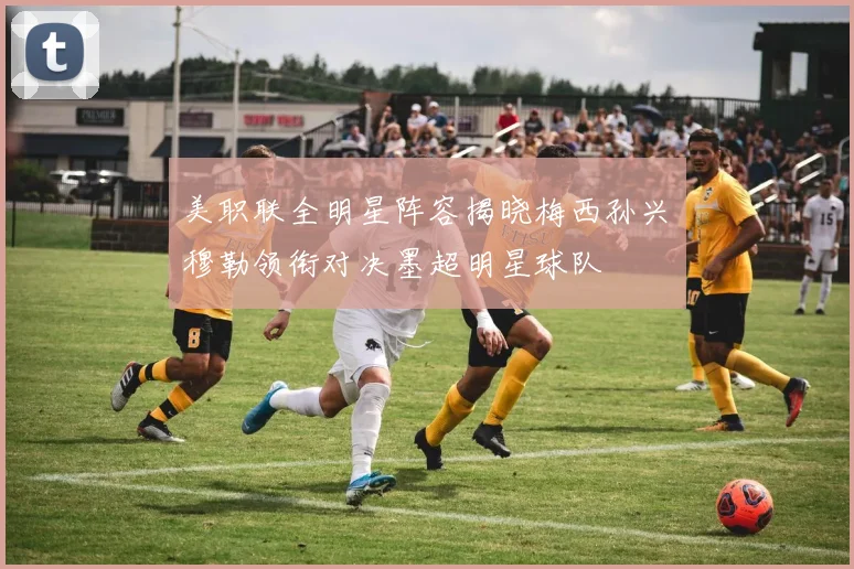 美职联全明星阵容揭晓梅西孙兴慜穆勒领衔对决墨超明星球队