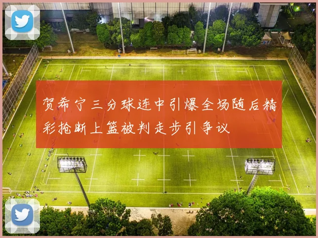 贺希宁三分球连中引爆全场随后精彩抢断上篮被判走步引争议