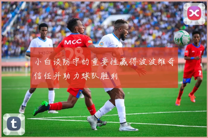 小白谈防守的重要性赢得波波维奇信任并助力球队胜利