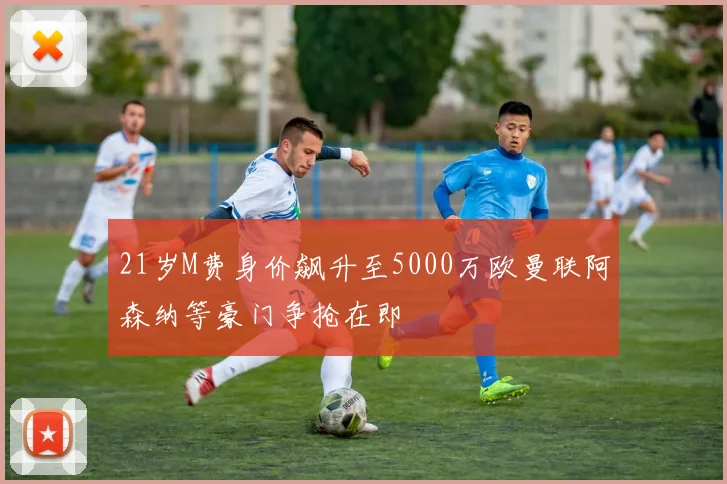 21岁M费身价飙升至5000万欧曼联阿森纳等豪门争抢在即