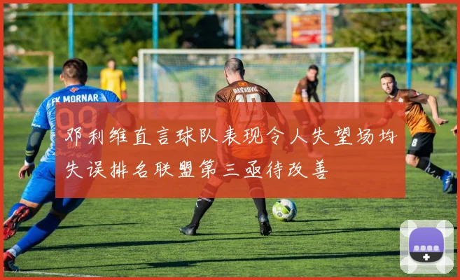 邓利维直言球队表现令人失望场均失误排名联盟第三亟待改善