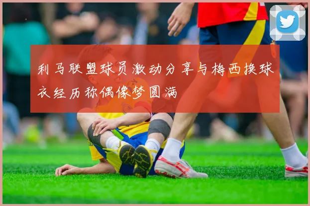 利马联盟球员激动分享与梅西换球衣经历称偶像梦圆满