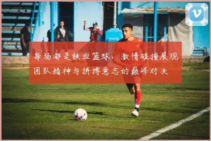 每场都是铁血篮球，激情碰撞展现团队精神与拼搏意志的巅峰对决