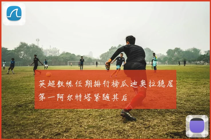 英超教练任期排行榜瓜迪奥拉稳居第一阿尔特塔紧随其后