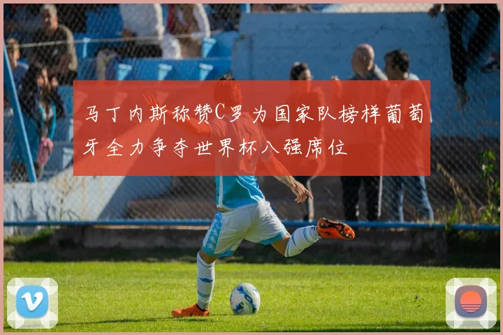 马丁内斯称赞C罗为国家队榜样葡萄牙全力争夺世界杯八强席位