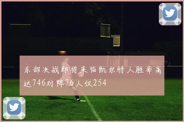 东部决战即将来临凯尔特人胜率高达746对阵76人仅254