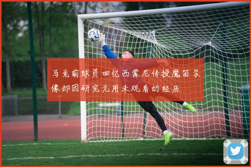 马竞前球员回忆西蒙尼传授魔笛录像却因研究无用未观看的经历