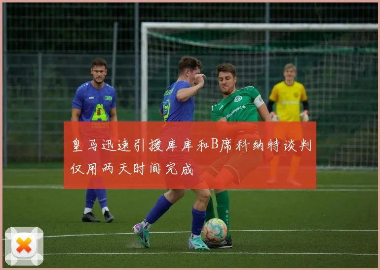 皇马迅速引援库库和B席科纳特谈判仅用两天时间完成