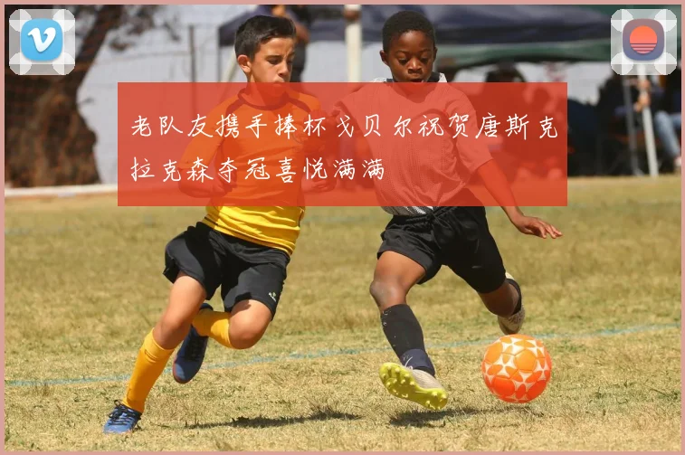 老队友携手捧杯戈贝尔祝贺唐斯克拉克森夺冠喜悦满满
