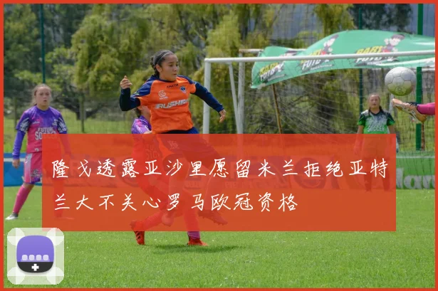 隆戈透露亚沙里愿留米兰拒绝亚特兰大不关心罗马欧冠资格