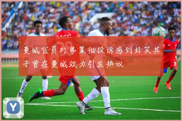 曼城官员对弗莱彻投诉感到好笑其子曾在曼城效力引发热议