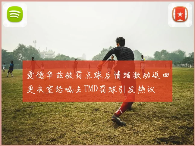 爱德华兹被罚点球后情绪激动返回更衣室怒喊去TMD罚球引发热议