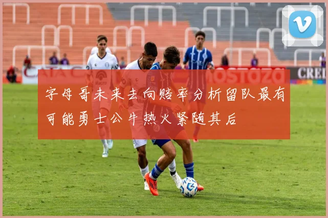 字母哥未来去向赔率分析留队最有可能勇士公牛热火紧随其后