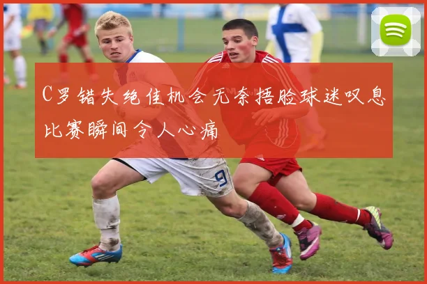 C罗错失绝佳机会无奈捂脸球迷叹息比赛瞬间令人心痛